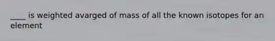 ____ is weighted avarged of mass of all the known isotopes for an element