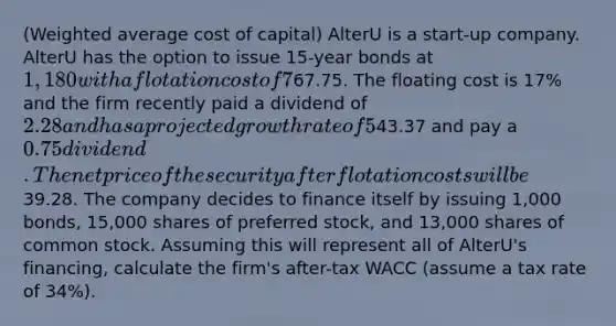 (Weighted average cost of capital) AlterU is a start-up company. AlterU has the option to issue 15-year bonds at 1,180 with a flotation cost of 7% and a coupon rate of 6% (paid annually). AlterU can issue common stock at a price of67.75. The floating cost is 17% and the firm recently paid a dividend of 2.28 and has a projected growth rate of 5%. The preferred stock of AlterU will sell for43.37 and pay a 0.75 dividend. The net price of the security after flotation costs will be39.28. The company decides to finance itself by issuing 1,000 bonds, 15,000 shares of preferred stock, and 13,000 shares of common stock. Assuming this will represent all of AlterU's financing, calculate the firm's after-tax WACC (assume a tax rate of 34%).