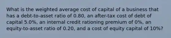 What is the weighted average cost of capital of a business that has a debt-to-asset ratio of 0.80, an after-tax cost of debt of capital 5.0%, an internal credit rationing premium of 0%, an equity-to-asset ratio of 0.20, and a cost of equity capital of 10%?