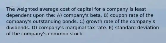 The weighted average cost of capital for a company is least dependent upon the: A) company's beta. B) coupon rate of the company's outstanding bonds. C) growth rate of the company's dividends. D) company's marginal tax rate. E) standard deviation of the company's common stock.