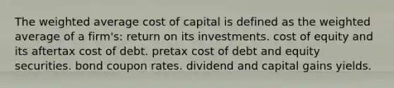 The weighted average cost of capital is defined as the weighted average of a firm's: return on its investments. cost of equity and its aftertax cost of debt. pretax cost of debt and equity securities. bond coupon rates. dividend and capital gains yields.