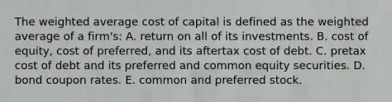 The weighted average cost of capital is defined as the weighted average of a firm's: A. return on all of its investments. B. cost of equity, cost of preferred, and its aftertax cost of debt. C. pretax cost of debt and its preferred and common equity securities. D. bond coupon rates. E. common and preferred stock.