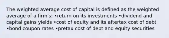 The <a href='https://www.questionai.com/knowledge/koL1NUNNcJ-weighted-average' class='anchor-knowledge'>weighted average</a> cost of capital is defined as the weighted average of a firm's: •return on its investments •dividend and capital gains yields •cost of equity and its aftertax cost of debt •bond coupon rates •pretax cost of debt and equity securities