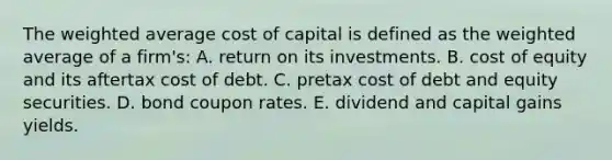 The weighted average cost of capital is defined as the weighted average of a firm's: A. return on its investments. B. cost of equity and its aftertax cost of debt. C. pretax cost of debt and equity securities. D. bond coupon rates. E. dividend and capital gains yields.