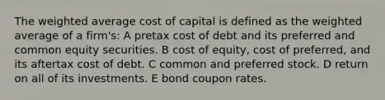 The weighted average cost of capital is defined as the weighted average of a firm's: A pretax cost of debt and its preferred and common equity securities. B cost of equity, cost of preferred, and its aftertax cost of debt. C common and preferred stock. D return on all of its investments. E bond coupon rates.