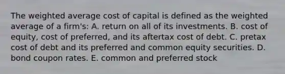 The weighted average cost of capital is defined as the weighted average of a firm's: A. return on all of its investments. B. cost of equity, cost of preferred, and its aftertax cost of debt. C. pretax cost of debt and its preferred and common equity securities. D. bond coupon rates. E. common and preferred stock