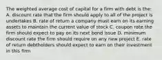 The weighted average cost of capital for a firm with debt is the: A. discount rate that the firm should apply to all of the project is undertakes B. rate of return a company must earn on its earning assets to maintain the current value of stock C. coupon rate the firm should expect to pay on its next bond issue D. minimum discount rate the firm should require on any new project E. rate of return debtholders should expect to earn on their investment in this firm