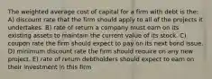 The weighted average cost of capital for a firm with debt is the: A) discount rate that the firm should apply to all of the projects it undertakes. B) rate of return a company must earn on its existing assets to maintain the current value of its stock. C) coupon rate the firm should expect to pay on its next bond issue. D) minimum discount rate the firm should require on any new project. E) rate of return debtholders should expect to earn on their investment in this firm