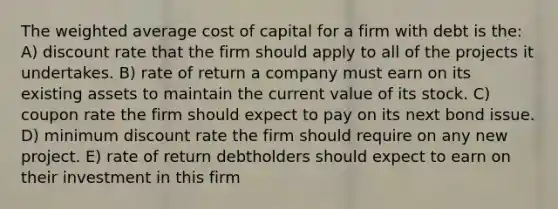 The weighted average cost of capital for a firm with debt is the: A) discount rate that the firm should apply to all of the projects it undertakes. B) rate of return a company must earn on its existing assets to maintain the current value of its stock. C) coupon rate the firm should expect to pay on its next bond issue. D) minimum discount rate the firm should require on any new project. E) rate of return debtholders should expect to earn on their investment in this firm