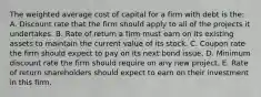 The weighted average cost of capital for a firm with debt is the: A. Discount rate that the firm should apply to all of the projects it undertakes. B. Rate of return a firm must earn on its existing assets to maintain the current value of its stock. C. Coupon rate the firm should expect to pay on its next bond issue. D. Minimum discount rate the firm should require on any new project. E. Rate of return shareholders should expect to earn on their investment in this firm.