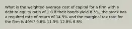 What is the weighted average cost of capital for a firm with a debt to equity ratio of 1.0 if their bonds yield 8.5%, the stock has a required rate of return of 14.5% and the marginal tax rate for the firm is 40%? 9.8% 11.5% 12.8% 8.8%