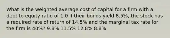 What is the <a href='https://www.questionai.com/knowledge/koL1NUNNcJ-weighted-average' class='anchor-knowledge'>weighted average</a> cost of capital for a firm with a debt to equity ratio of 1.0 if their bonds yield 8.5%, the stock has a required rate of return of 14.5% and the marginal tax rate for the firm is 40%? 9.8% 11.5% 12.8% 8.8%