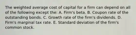 The <a href='https://www.questionai.com/knowledge/koL1NUNNcJ-weighted-average' class='anchor-knowledge'>weighted average</a> cost of capital for a firm can depend on all of the following except the: A. Firm's beta. B. Coupon rate of the outstanding bonds. C. Growth rate of the firm's dividends. D. Firm's marginal tax rate. E. <a href='https://www.questionai.com/knowledge/kqGUr1Cldy-standard-deviation' class='anchor-knowledge'>standard deviation</a> of the firm's common stock.