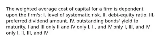 The weighted average cost of capital for a firm is dependent upon the firm's: I. level of systematic risk. II. debt-equity ratio. III. preferred dividend amount. IV. outstanding bonds' yield to maturity. I and III only II and IV only I, II, and IV only I, III, and IV only I, II, III, and IV