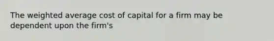 The weighted average cost of capital for a firm may be dependent upon the firm's