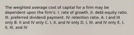 The <a href='https://www.questionai.com/knowledge/koL1NUNNcJ-weighted-average' class='anchor-knowledge'>weighted average</a> cost of capital for a firm may be dependent upon the firm's: I. rate of growth. II. debt-equity ratio. III. preferred dividend payment. IV. retention ratio. A. I and III only B. II and IV only C. I, II, and IV only D. I, III, and IV only E. I, II, III, and IV