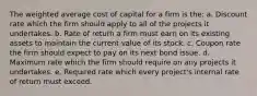 The weighted average cost of capital for a firm is the: a. Discount rate which the firm should apply to all of the projects it undertakes. b. Rate of return a firm must earn on its existing assets to maintain the current value of its stock. c. Coupon rate the firm should expect to pay on its next bond issue. d. Maximum rate which the firm should require on any projects it undertakes. e. Required rate which every project's internal rate of return must exceed.