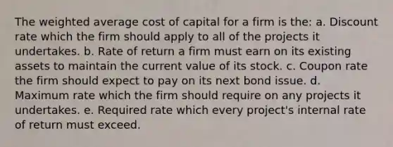 The <a href='https://www.questionai.com/knowledge/koL1NUNNcJ-weighted-average' class='anchor-knowledge'>weighted average</a> <a href='https://www.questionai.com/knowledge/ktReObfIIs-cost-of-capital' class='anchor-knowledge'>cost of capital</a> for a firm is the: a. Discount rate which the firm should apply to all of the projects it undertakes. b. Rate of return a firm must earn on its existing assets to maintain the current value of its stock. c. Coupon rate the firm should expect to pay on its next bond issue. d. Maximum rate which the firm should require on any projects it undertakes. e. Required rate which every project's internal rate of return must exceed.