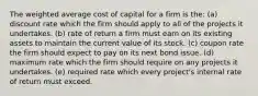 The weighted average cost of capital for a firm is the: (a) discount rate which the firm should apply to all of the projects it undertakes. (b) rate of return a firm must earn on its existing assets to maintain the current value of its stock. (c) coupon rate the firm should expect to pay on its next bond issue. (d) maximum rate which the firm should require on any projects it undertakes. (e) required rate which every project's internal rate of return must exceed.