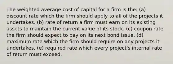 The weighted average cost of capital for a firm is the: (a) discount rate which the firm should apply to all of the projects it undertakes. (b) rate of return a firm must earn on its existing assets to maintain the current value of its stock. (c) coupon rate the firm should expect to pay on its next bond issue. (d) maximum rate which the firm should require on any projects it undertakes. (e) required rate which every project's internal rate of return must exceed.