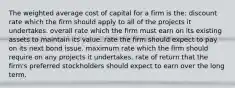 The weighted average cost of capital for a firm is the: discount rate which the firm should apply to all of the projects it undertakes. overall rate which the firm must earn on its existing assets to maintain its value. rate the firm should expect to pay on its next bond issue. maximum rate which the firm should require on any projects it undertakes. rate of return that the firm's preferred stockholders should expect to earn over the long term.