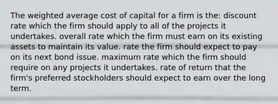 The <a href='https://www.questionai.com/knowledge/koL1NUNNcJ-weighted-average' class='anchor-knowledge'>weighted average</a> cost of capital for a firm is the: discount rate which the firm should apply to all of the projects it undertakes. overall rate which the firm must earn on its existing assets to maintain its value. rate the firm should expect to pay on its next bond issue. maximum rate which the firm should require on any projects it undertakes. rate of return that the firm's preferred stockholders should expect to earn over the long term.