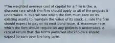 *The weighted average cost of capital for a firm is the: a. discount rate which the firm should apply to all of the projects it undertakes. b. overall rate which the firm must earn on its existing assets to maintain the value of its stock. c. rate the firm should expect to pay on its next bond issue. d. maximum rate which the firm should require on any projects it undertakes. e. rate of return that the firm's preferred stockholders should expect to earn over the long term.