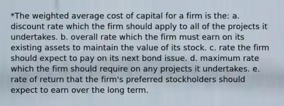 *The weighted average cost of capital for a firm is the: a. discount rate which the firm should apply to all of the projects it undertakes. b. overall rate which the firm must earn on its existing assets to maintain the value of its stock. c. rate the firm should expect to pay on its next bond issue. d. maximum rate which the firm should require on any projects it undertakes. e. rate of return that the firm's preferred stockholders should expect to earn over the long term.