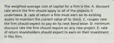 The weighted average cost of capital for a firm is the: A. discount rate which the firm should apply to all of the projects it undertakes. B. rate of return a firm must earn on its existing assets to maintain the current value of its stock. C. coupon rate the firm should expect to pay on its next bond issue. D. minimum discount rate the firm should require on any new project. E. rate of return shareholders should expect to earn on their investment in this firm.