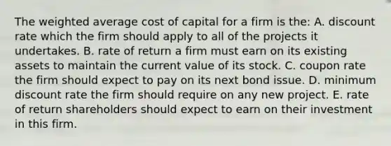 The weighted average cost of capital for a firm is the: A. discount rate which the firm should apply to all of the projects it undertakes. B. rate of return a firm must earn on its existing assets to maintain the current value of its stock. C. coupon rate the firm should expect to pay on its next bond issue. D. minimum discount rate the firm should require on any new project. E. rate of return shareholders should expect to earn on their investment in this firm.