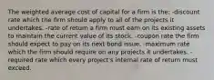 The weighted average cost of capital for a firm is the: -discount rate which the firm should apply to all of the projects it undertakes. -rate of return a firm must earn on its existing assets to maintain the current value of its stock. -coupon rate the firm should expect to pay on its next bond issue. -maximum rate which the firm should require on any projects it undertakes. -required rate which every project's internal rate of return must exceed.