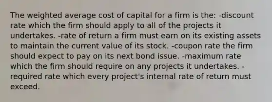 The weighted average cost of capital for a firm is the: -discount rate which the firm should apply to all of the projects it undertakes. -rate of return a firm must earn on its existing assets to maintain the current value of its stock. -coupon rate the firm should expect to pay on its next bond issue. -maximum rate which the firm should require on any projects it undertakes. -required rate which every project's internal rate of return must exceed.