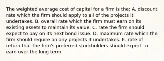 The weighted average cost of capital for a firm is the: A. discount rate which the firm should apply to all of the projects it undertakes. B. overall rate which the firm must earn on its existing assets to maintain its value. C. rate the firm should expect to pay on its next bond issue. D. maximum rate which the firm should require on any projects it undertakes. E. rate of return that the firm's preferred stockholders should expect to earn over the long term.