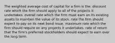 The weighted average cost of capital for a firm is the: discount rate which the firm should apply to all of the projects it undertakes. overall rate which the firm must earn on its existing assets to maintain the value of its stock. rate the firm should expect to pay on its next bond issue. maximum rate which the firm should require on any projects it undertakes. rate of return that the firm's preferred stockholders should expect to earn over the long term.