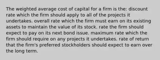 The weighted average cost of capital for a firm is the: discount rate which the firm should apply to all of the projects it undertakes. overall rate which the firm must earn on its existing assets to maintain the value of its stock. rate the firm should expect to pay on its next bond issue. maximum rate which the firm should require on any projects it undertakes. rate of return that the firm's preferred stockholders should expect to earn over the long term.