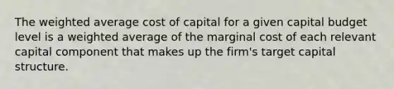 The weighted average cost of capital for a given capital budget level is a weighted average of the marginal cost of each relevant capital component that makes up the firm's target capital structure.