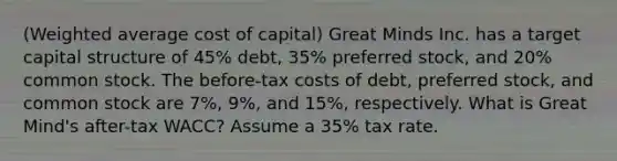 (Weighted average cost of capital) Great Minds Inc. has a target capital structure of 45% debt, 35% preferred stock, and 20% common stock. The before-tax costs of debt, preferred stock, and common stock are 7%, 9%, and 15%, respectively. What is Great Mind's after-tax WACC? Assume a 35% tax rate.