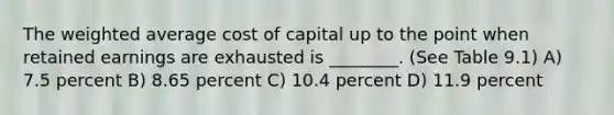 The weighted average cost of capital up to the point when retained earnings are exhausted is ________. (See Table 9.1) A) 7.5 percent B) 8.65 percent C) 10.4 percent D) 11.9 percent