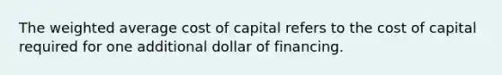 The weighted average cost of capital refers to the cost of capital required for one additional dollar of financing.