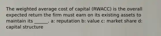 The weighted average cost of capital (RWACC) is the overall expected return the firm must earn on its existing assets to maintain its ______. a: reputation b: value c: market share d: capital structure