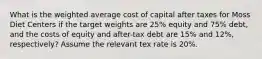 What is the weighted average cost of capital after taxes for Moss Diet Centers if the target weights are 25% equity and 75% debt, and the costs of equity and after-tax debt are 15% and 12%, respectively? Assume the relevant tex rate is 20%.