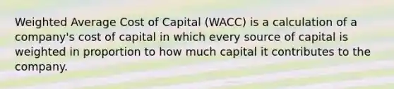 Weighted Average Cost of Capital (WACC) is a calculation of a company's cost of capital in which every source of capital is weighted in proportion to how much capital it contributes to the company.