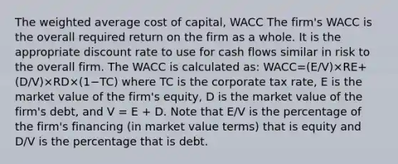 The <a href='https://www.questionai.com/knowledge/koL1NUNNcJ-weighted-average' class='anchor-knowledge'>weighted average</a> cost of capital, WACC The firm's WACC is the overall required return on the firm as a whole. It is the appropriate discount rate to use for cash flows similar in risk to the overall firm. The WACC is calculated as: WACC=(E/V)×RE+(D/V)×RD×(1−TC) where TC is the corporate tax rate, E is the market value of the firm's equity, D is the market value of the firm's debt, and V = E + D. Note that E/V is the percentage of the firm's financing (in market value terms) that is equity and D/V is the percentage that is debt.