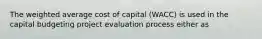 The weighted average cost of capital (WACC) is used in the capital budgeting project evaluation process either as