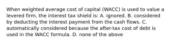 When weighted average cost of capital (WACC) is used to value a levered firm, the interest tax shield is: A. ignored. B. considered by deducting the interest payment from the cash flows. C. automatically considered because the after-tax cost of debt is used in the WACC formula. D. none of the above