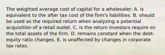 The weighted average cost of capital for a wholesaler: A. is equivalent to the after tax cost of the firm's liabilities. B. should be used as the required return when analyzing a potential acquisition of a retail outlet. C. is the return investors require on the total assets of the firm. D. remains constant when the debt-equity ratio changes. E. is unaffected by changes in corporate tax rates.