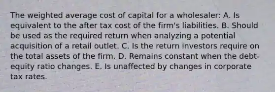 The weighted average cost of capital for a wholesaler: A. Is equivalent to the after tax cost of the firm's liabilities. B. Should be used as the required return when analyzing a potential acquisition of a retail outlet. C. Is the return investors require on the total assets of the firm. D. Remains constant when the debt-equity ratio changes. E. Is unaffected by changes in corporate tax rates.