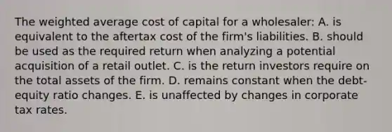 The <a href='https://www.questionai.com/knowledge/koL1NUNNcJ-weighted-average' class='anchor-knowledge'>weighted average</a> cost of capital for a wholesaler: A. is equivalent to the aftertax cost of the firm's liabilities. B. should be used as the required return when analyzing a potential acquisition of a retail outlet. C. is the return investors require on the total assets of the firm. D. remains constant when the debt-equity ratio changes. E. is unaffected by changes in corporate tax rates.