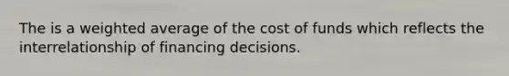 The is a weighted average of the cost of funds which reflects the interrelationship of financing decisions.