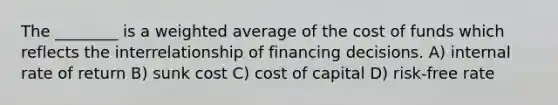 The ________ is a <a href='https://www.questionai.com/knowledge/koL1NUNNcJ-weighted-average' class='anchor-knowledge'>weighted average</a> of the cost of funds which reflects the interrelationship of financing decisions. A) internal rate of return B) sunk cost C) cost of capital D) risk-free rate